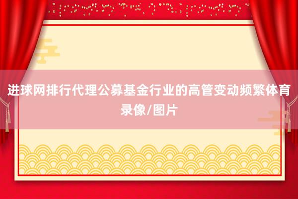 进球网排行代理公募基金行业的高管变动频繁体育录像/图片