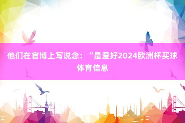 他们在官博上写说念：“是爱好2024欧洲杯买球体育信息