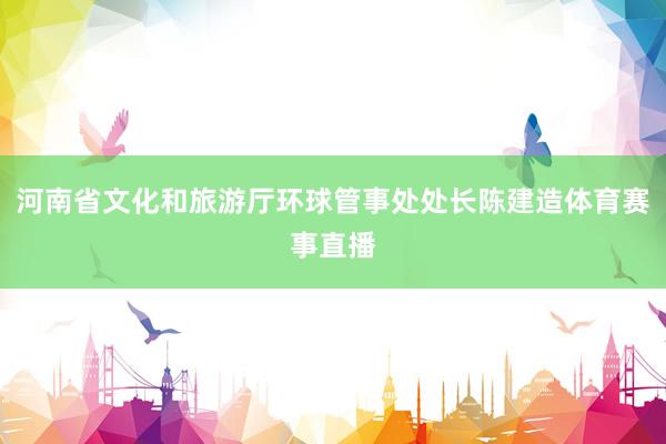 河南省文化和旅游厅环球管事处处长陈建造体育赛事直播