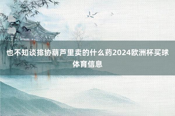 也不知谈排协葫芦里卖的什么药2024欧洲杯买球体育信息