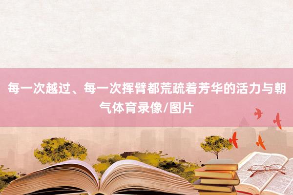 每一次越过、每一次挥臂都荒疏着芳华的活力与朝气体育录像/图片
