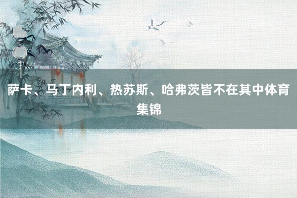 萨卡、马丁内利、热苏斯、哈弗茨皆不在其中体育集锦