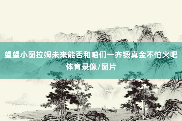 望望小图拉姆未来能否和咱们一齐锻真金不怕火吧体育录像/图片