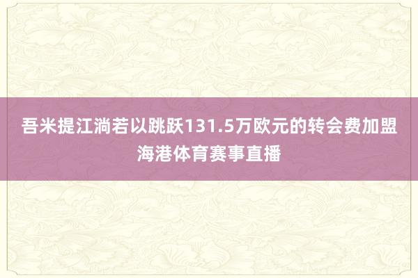吾米提江淌若以跳跃131.5万欧元的转会费加盟海港体育赛事直播