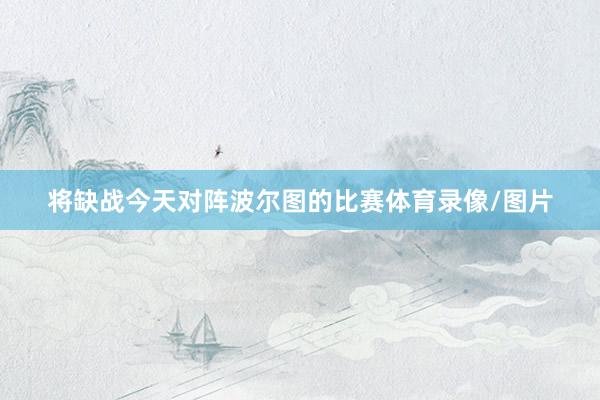 将缺战今天对阵波尔图的比赛体育录像/图片
