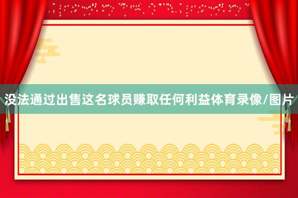 没法通过出售这名球员赚取任何利益体育录像/图片