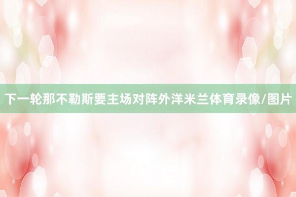 下一轮那不勒斯要主场对阵外洋米兰体育录像/图片
