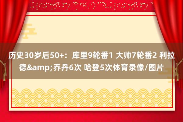 历史30岁后50+：库里9轮番1 大帅7轮番2 利拉德&乔丹6次 哈登5次体育录像/图片