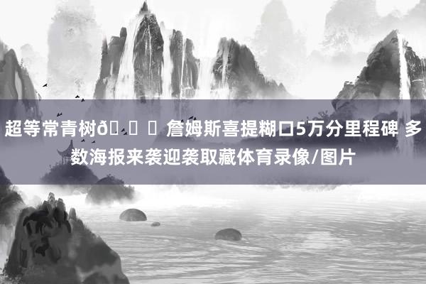 超等常青树😉詹姆斯喜提糊口5万分里程碑 多数海报来袭迎袭取藏体育录像/图片
