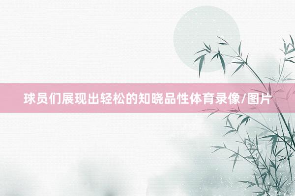 球员们展现出轻松的知晓品性体育录像/图片