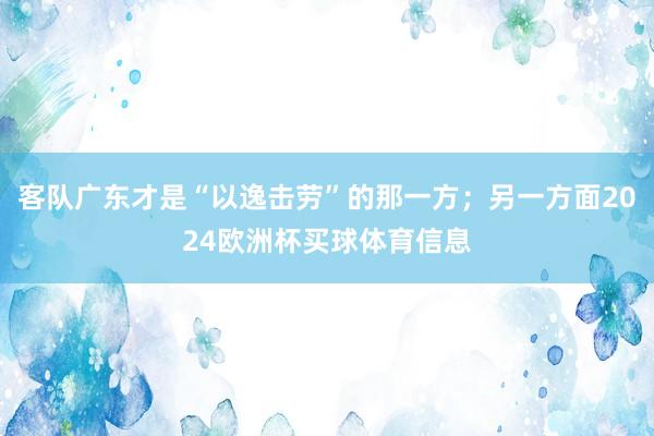 客队广东才是“以逸击劳”的那一方；另一方面2024欧洲杯买球体育信息