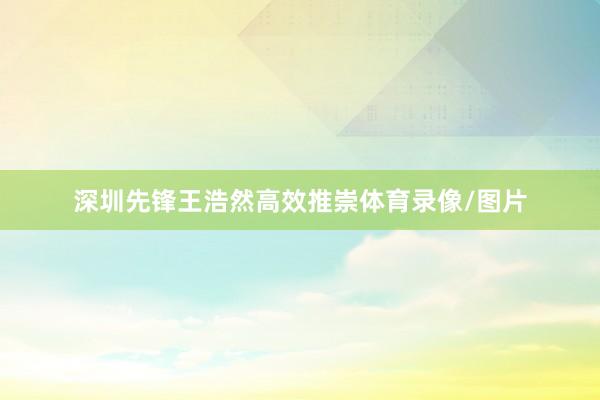 深圳先锋王浩然高效推崇体育录像/图片